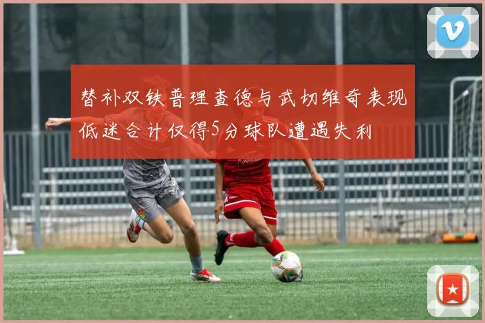 替补双铁普理查德与武切维奇表现低迷合计仅得5分球队遭遇失利