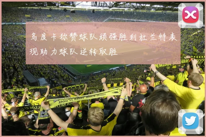 乌度卡称赞球队顽强胜利杜兰特表现助力球队逆转取胜