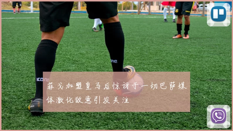 菲戈加盟皇马后惊讶于一切巴萨媒体激化敌意引发关注