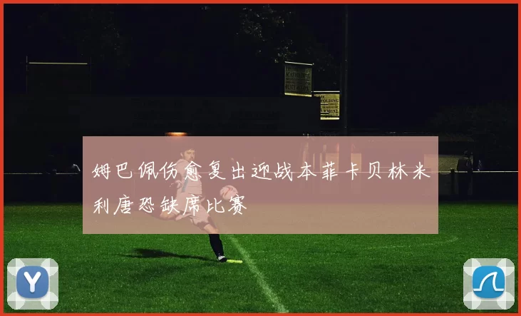 姆巴佩伤愈复出迎战本菲卡贝林米利唐恐缺席比赛