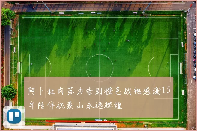 阿卜杜肉苏力告别橙色战袍感谢15年陪伴祝泰山永远辉煌