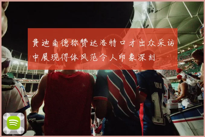 费迪南德称赞达洛特口才出众采访中展现得体风范令人印象深刻