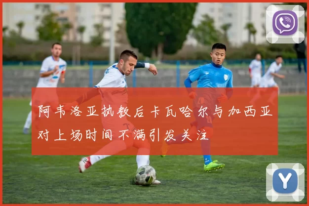 阿韦洛亚执教后卡瓦哈尔与加西亚对上场时间不满引发关注