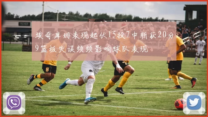埃奇库姆表现起伏15投7中斩获20分9篮板失误频频影响球队表现
