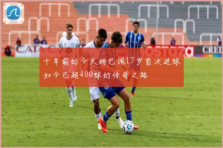 十年前的今天姆巴佩17岁首次进球如今已超400球的传奇之路