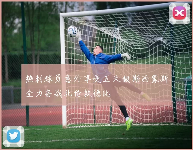 热刺球员意外享受五天假期西蒙斯全力备战北伦敦德比