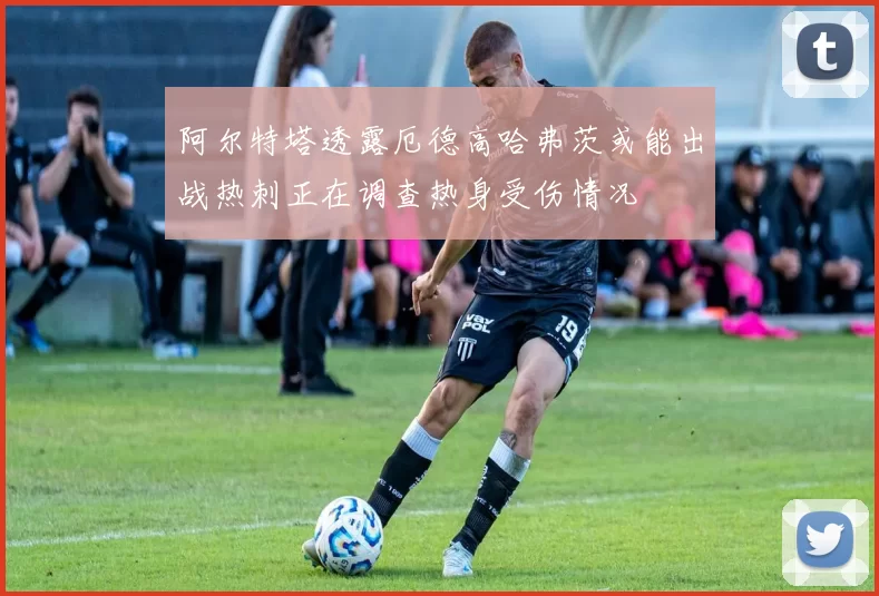 阿尔特塔透露厄德高哈弗茨或能出战热刺正在调查热身受伤情况