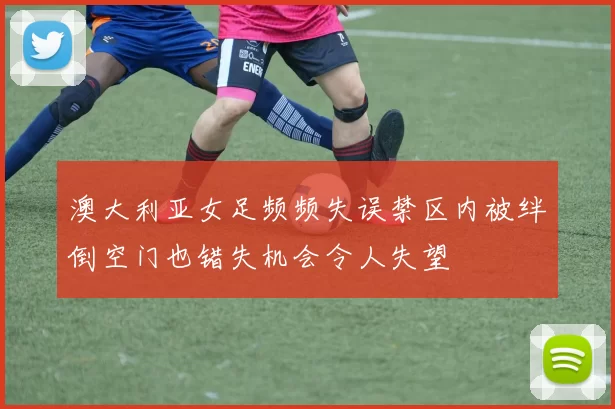 澳大利亚女足频频失误禁区内被绊倒空门也错失机会令人失望