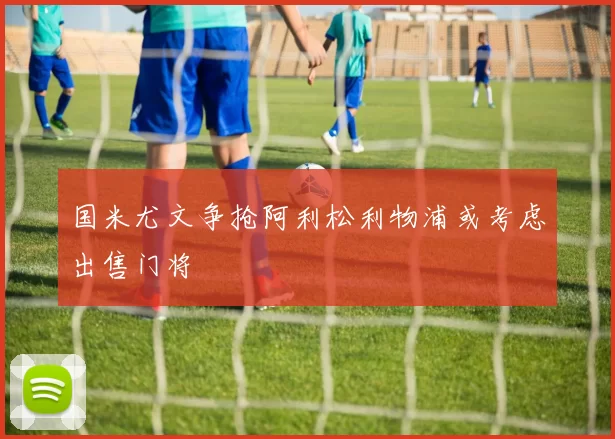 国米尤文争抢阿利松利物浦或考虑出售门将