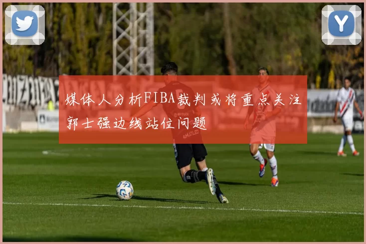媒体人分析FIBA裁判或将重点关注郭士强边线站位问题