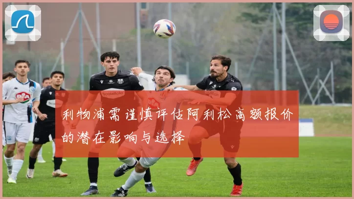 利物浦需谨慎评估阿利松高额报价的潜在影响与选择