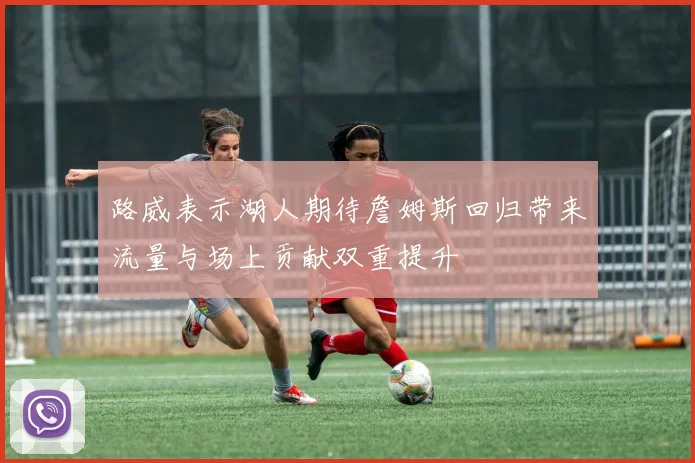 路威表示湖人期待詹姆斯回归带来流量与场上贡献双重提升