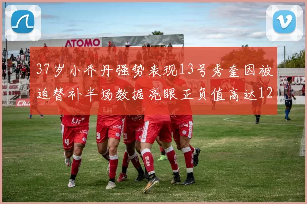 37岁小乔丹强势表现13号秀奎因被迫替补半场数据亮眼正负值高达12