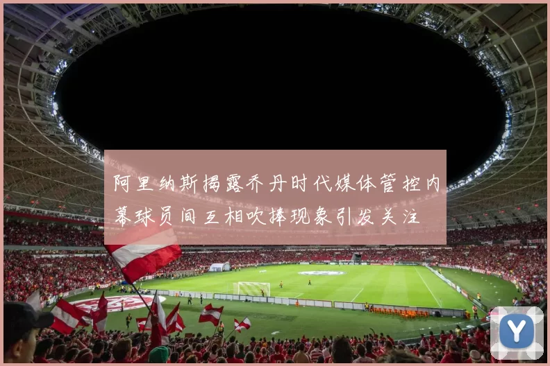 阿里纳斯揭露乔丹时代媒体管控内幕球员间互相吹捧现象引发关注