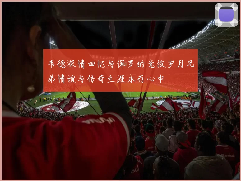 韦德深情回忆与保罗的竞技岁月兄弟情谊与传奇生涯永存心中