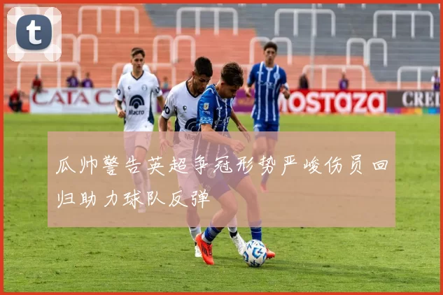 瓜帅警告英超争冠形势严峻伤员回归助力球队反弹