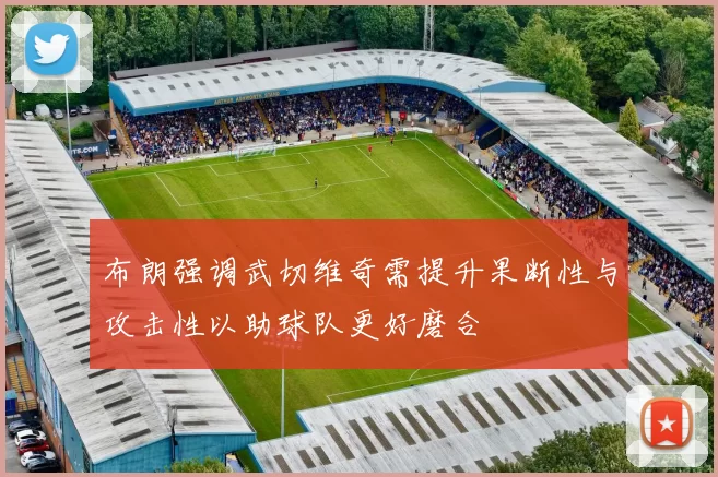 布朗强调武切维奇需提升果断性与攻击性以助球队更好磨合