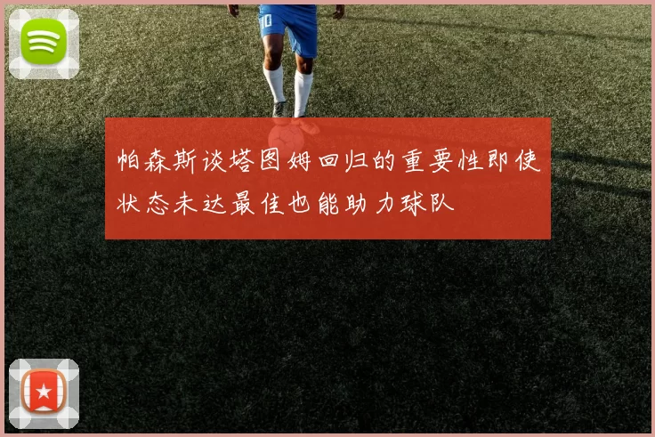 帕森斯谈塔图姆回归的重要性即使状态未达最佳也能助力球队
