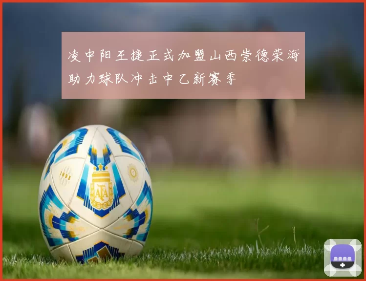 凌中阳王捷正式加盟山西崇德荣海助力球队冲击中乙新赛季